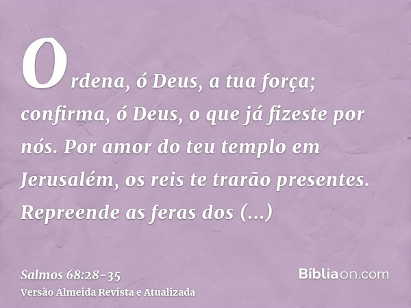 Ordena, ó Deus, a tua força; confirma, ó Deus, o que já fizeste por nós.Por amor do teu templo em Jerusalém, os reis te trarão presentes.Repreende as feras dos 