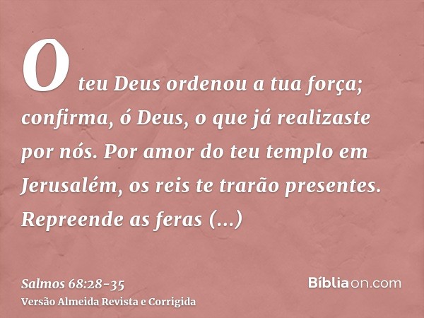 O teu Deus ordenou a tua força; confirma, ó Deus, o que já realizaste por nós.Por amor do teu templo em Jerusalém, os reis te trarão presentes.Repreende as fera