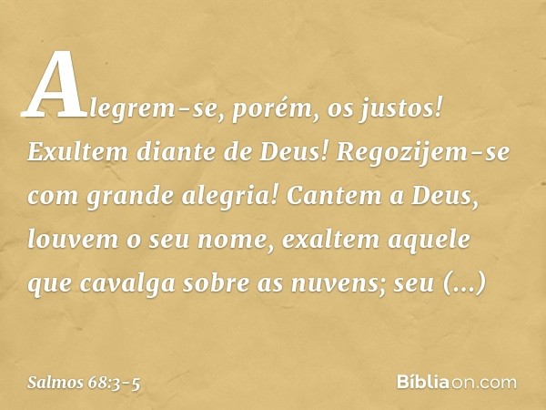 Alegrem-se, porém, os justos!
Exultem diante de Deus!
Regozijem-se com grande alegria! Cantem a Deus, louvem o seu nome,
exaltem aquele que cavalga sobre as nuv