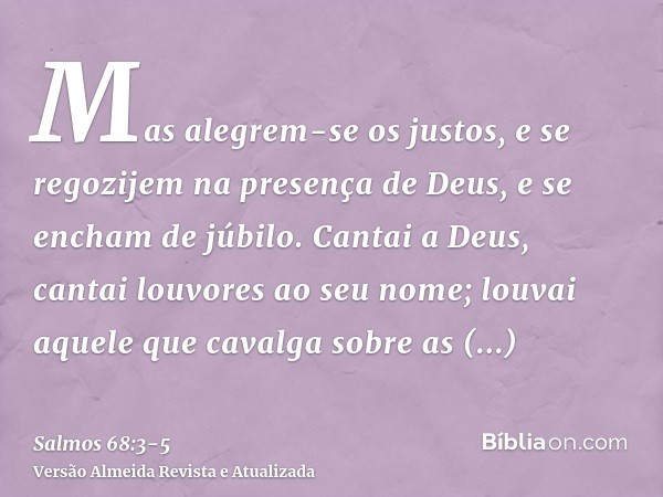 Mas alegrem-se os justos, e se regozijem na presença de Deus, e se encham de júbilo.Cantai a Deus, cantai louvores ao seu nome; louvai aquele que cavalga sobre 