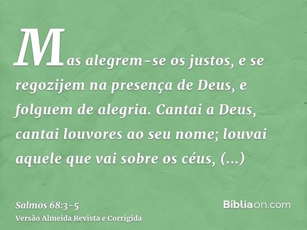 Mas alegrem-se os justos, e se regozijem na presença de Deus, e folguem de alegria.Cantai a Deus, cantai louvores ao seu nome; louvai aquele que vai sobre os cé