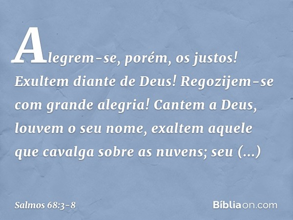 Alegrem-se, porém, os justos!
Exultem diante de Deus!
Regozijem-se com grande alegria! Cantem a Deus, louvem o seu nome,
exaltem aquele que cavalga sobre as nuv
