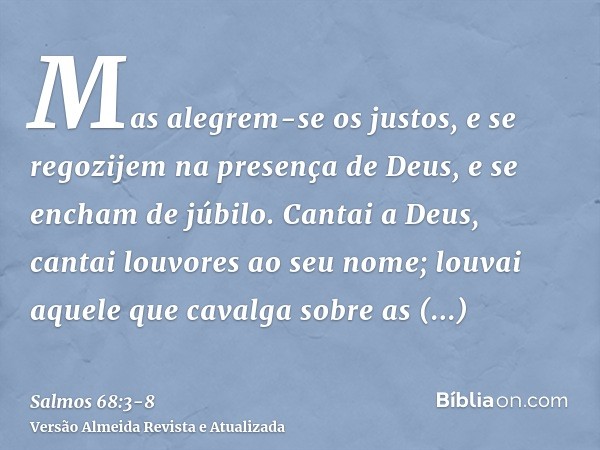 Mas alegrem-se os justos, e se regozijem na presença de Deus, e se encham de júbilo.Cantai a Deus, cantai louvores ao seu nome; louvai aquele que cavalga sobre 