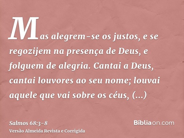 Mas alegrem-se os justos, e se regozijem na presença de Deus, e folguem de alegria.Cantai a Deus, cantai louvores ao seu nome; louvai aquele que vai sobre os cé
