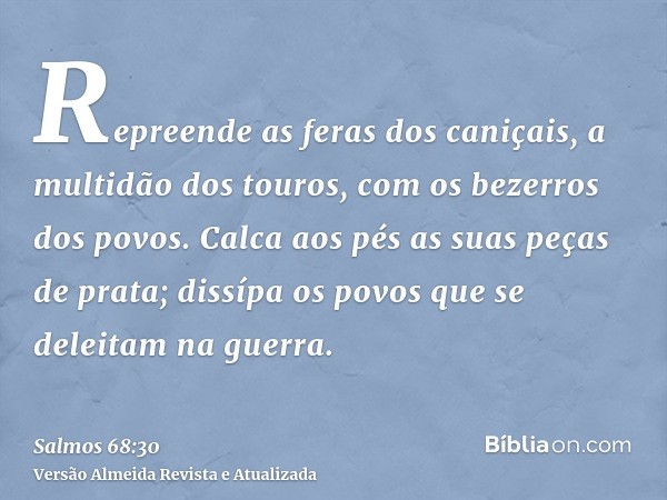 Repreende as feras dos caniçais, a multidão dos touros, com os bezerros dos povos. Calca aos pés as suas peças de prata; dissípa os povos que se deleitam na gue