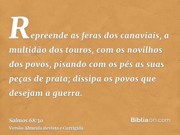 Repreende as feras dos canaviais, a multidão dos touros, com os novilhos dos povos, pisando com os pés as suas peças de prata; dissipa os povos que desejam a gu