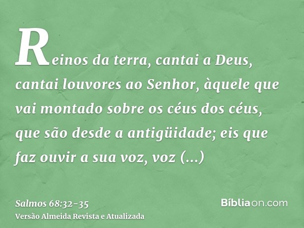 Reinos da terra, cantai a Deus, cantai louvores ao Senhor,àquele que vai montado sobre os céus dos céus, que são desde a antigüidade; eis que faz ouvir a sua vo