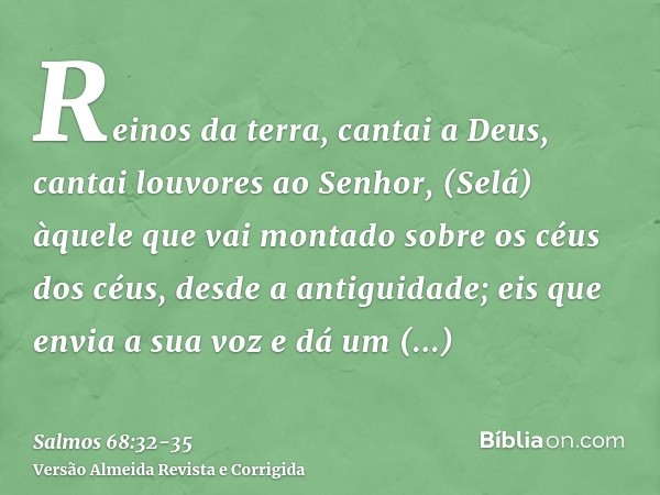 Reinos da terra, cantai a Deus, cantai louvores ao Senhor, (Selá)àquele que vai montado sobre os céus dos céus, desde a antiguidade; eis que envia a sua voz e d