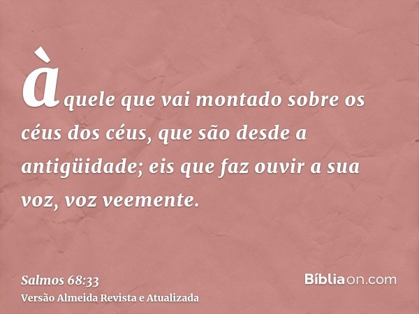 àquele que vai montado sobre os céus dos céus, que são desde a antigüidade; eis que faz ouvir a sua voz, voz veemente.