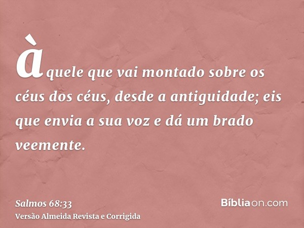 àquele que vai montado sobre os céus dos céus, desde a antiguidade; eis que envia a sua voz e dá um brado veemente.