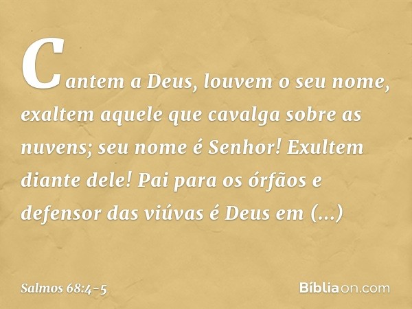 Cantem a Deus, louvem o seu nome,
exaltem aquele que cavalga sobre as nuvens;
seu nome é Senhor!
Exultem diante dele! Pai para os órfãos e defensor das viúvas
é