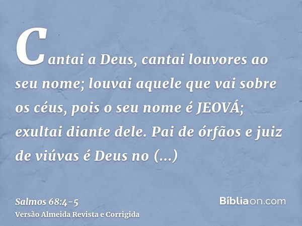 Cantai a Deus, cantai louvores ao seu nome; louvai aquele que vai sobre os céus, pois o seu nome é JEOVÁ; exultai diante dele.Pai de órfãos e juiz de viúvas é D