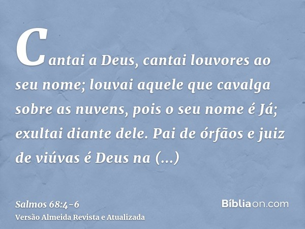 Cantai a Deus, cantai louvores ao seu nome; louvai aquele que cavalga sobre as nuvens, pois o seu nome é Já; exultai diante dele.Pai de órfãos e juiz de viúvas 