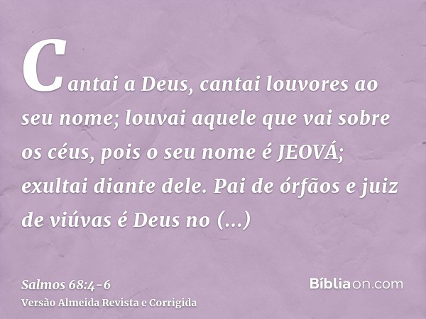 Cantai a Deus, cantai louvores ao seu nome; louvai aquele que vai sobre os céus, pois o seu nome é JEOVÁ; exultai diante dele.Pai de órfãos e juiz de viúvas é D