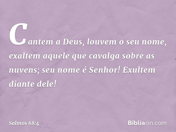 Cantem a Deus, louvem o seu nome,
exaltem aquele que cavalga sobre as nuvens;
seu nome é Senhor!
Exultem diante dele! -- Salmo 68:4