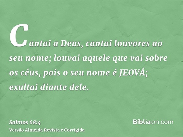 Cantai a Deus, cantai louvores ao seu nome; louvai aquele que vai sobre os céus, pois o seu nome é JEOVÁ; exultai diante dele.