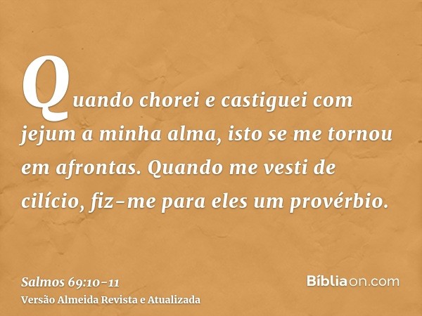 Quando chorei e castiguei com jejum a minha alma, isto se me tornou em afrontas.Quando me vesti de cilício, fiz-me para eles um provérbio.