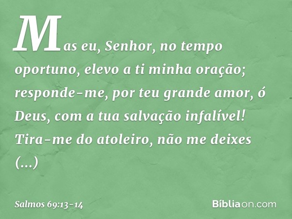 Mas eu, Senhor, no tempo oportuno,
elevo a ti minha oração;
responde-me, por teu grande amor, ó Deus,
com a tua salvação infalível! Tira-me do atoleiro,
não me 