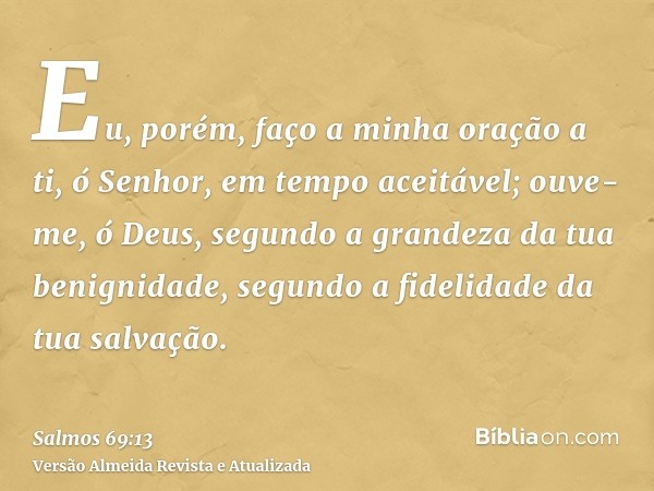 Eu, porém, faço a minha oração a ti, ó Senhor, em tempo aceitável; ouve-me, ó Deus, segundo a grandeza da tua benignidade, segundo a fidelidade da tua salvação.