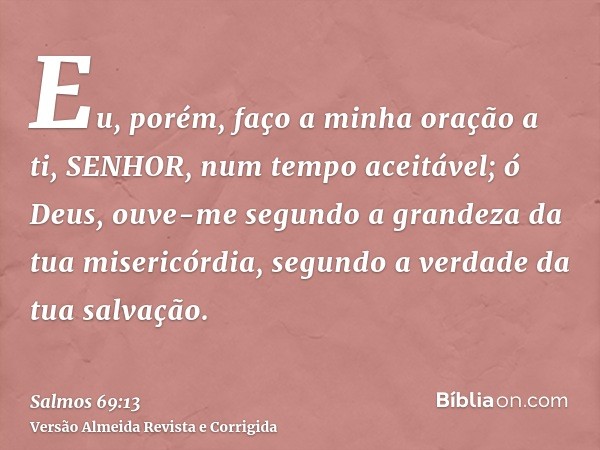 Eu, porém, faço a minha oração a ti, SENHOR, num tempo aceitável; ó Deus, ouve-me segundo a grandeza da tua misericórdia, segundo a verdade da tua salvação.