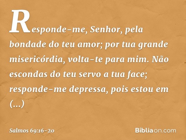 Responde-me, Senhor,
pela bondade do teu amor;
por tua grande misericórdia, volta-te para mim. Não escondas do teu servo a tua face;
responde-me depressa, pois 