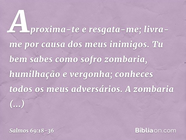 Aproxima-te e resgata-me;
livra-me por causa dos meus inimigos. Tu bem sabes como sofro zombaria,
humilhação e vergonha;
conheces todos os meus adversários. A z