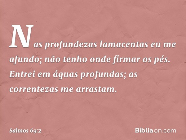 Nas profundezas lamacentas eu me afundo;
não tenho onde firmar os pés.
Entrei em águas profundas;
as correntezas me arrastam. -- Salmo 69:2