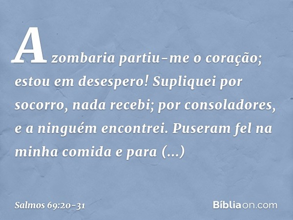 A zombaria partiu-me o coração;
estou em desespero!
Supliquei por socorro, nada recebi;
por consoladores, e a ninguém encontrei. Puseram fel na minha comida
e p