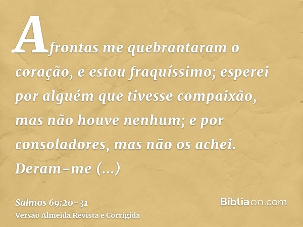 Afrontas me quebrantaram o coração, e estou fraquíssimo; esperei por alguém que tivesse compaixão, mas não houve nenhum; e por consoladores, mas não os achei.De
