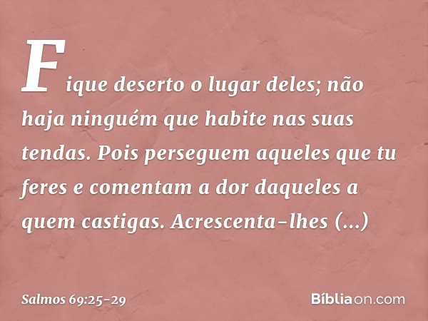 Fique deserto o lugar deles;
não haja ninguém que habite nas suas tendas. Pois perseguem aqueles que tu feres
e comentam a dor daqueles a quem castigas. Acresce