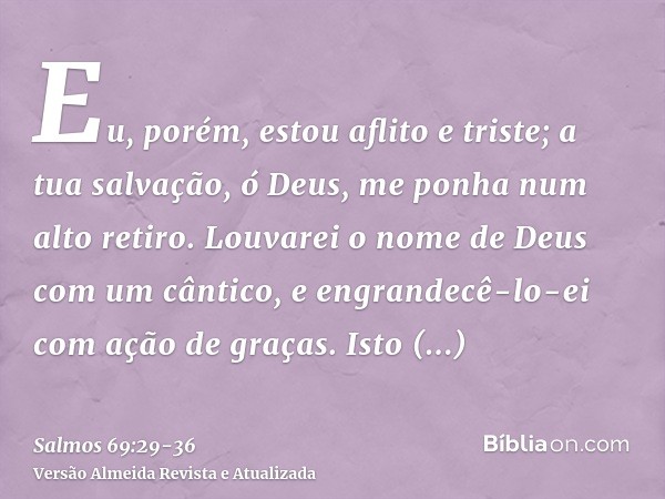 Eu, porém, estou aflito e triste; a tua salvação, ó Deus, me ponha num alto retiro.Louvarei o nome de Deus com um cântico, e engrandecê-lo-ei com ação de graças