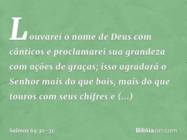 Louvarei o nome de Deus com cânticos
e proclamarei sua grandeza
com ações de graças; isso agradará o Senhor mais do que bois,
mais do que touros com seus chifre