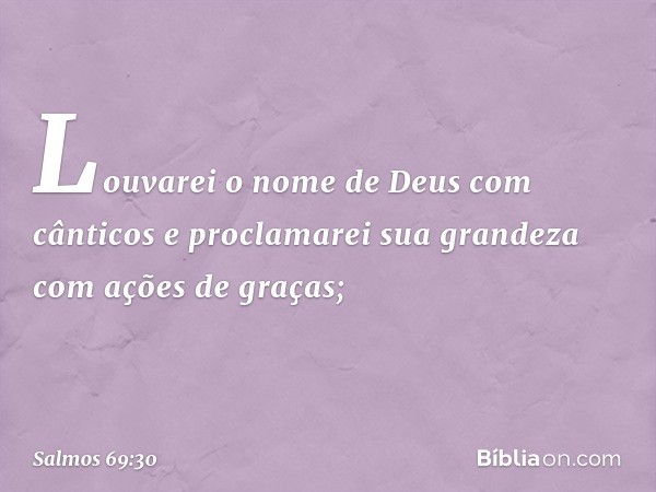 Louvarei o nome de Deus com cânticos
e proclamarei sua grandeza
com ações de graças; -- Salmo 69:30