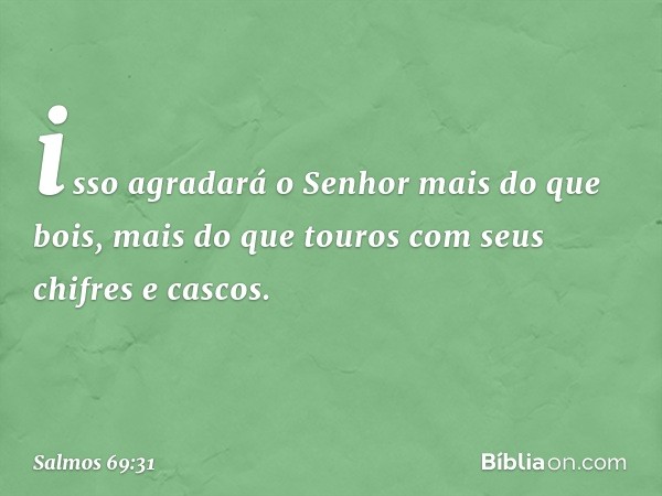 isso agradará o Senhor mais do que bois,
mais do que touros com seus chifres e cascos. -- Salmo 69:31