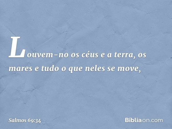 Louvem-no os céus e a terra,
os mares e tudo o que neles se move, -- Salmo 69:34