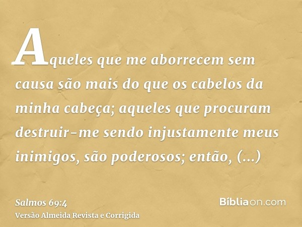 Aqueles que me aborrecem sem causa são mais do que os cabelos da minha cabeça; aqueles que procuram destruir-me sendo injustamente meus inimigos, são poderosos;