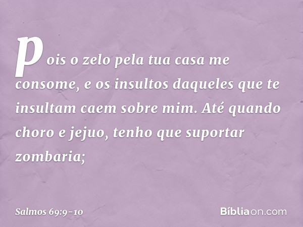 pois o zelo pela tua casa me consome,
e os insultos daqueles que te insultam
caem sobre mim. Até quando choro e jejuo,
tenho que suportar zombaria; -- Salmo 69: