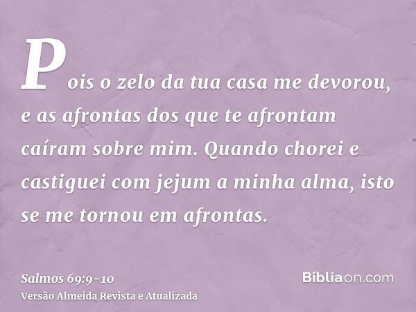 Pois o zelo da tua casa me devorou, e as afrontas dos que te afrontam caíram sobre mim.Quando chorei e castiguei com jejum a minha alma, isto se me tornou em af