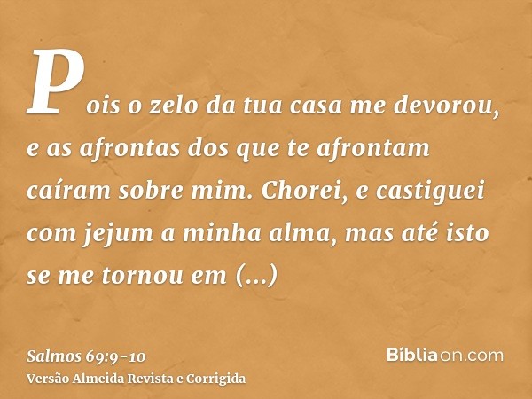 Pois o zelo da tua casa me devorou, e as afrontas dos que te afrontam caíram sobre mim.Chorei, e castiguei com jejum a minha alma, mas até isto se me tornou em 