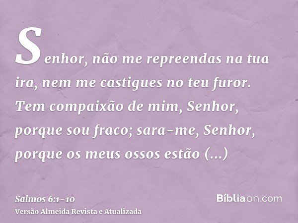 Senhor, não me repreendas na tua ira, nem me castigues no teu furor.Tem compaixão de mim, Senhor, porque sou fraco; sara-me, Senhor, porque os meus ossos estão 