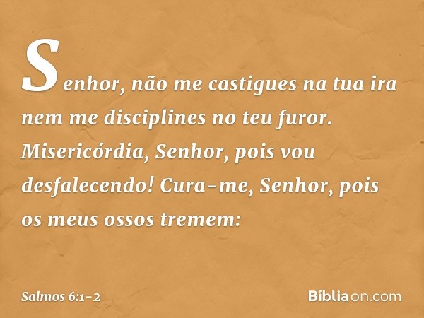 Senhor, não me castigues na tua ira
nem me disciplines no teu furor. Misericórdia, Senhor, pois vou desfalecendo!
Cura-me, Senhor, pois os meus ossos tremem: --