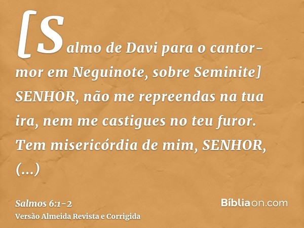 [Salmo de Davi para o cantor-mor em Neguinote, sobre Seminite] SENHOR, não me repreendas na tua ira, nem me castigues no teu furor.Tem misericórdia de mim, SENH