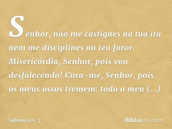 Senhor, não me castigues na tua ira
nem me disciplines no teu furor. Misericórdia, Senhor, pois vou desfalecendo!
Cura-me, Senhor, pois os meus ossos tremem: to