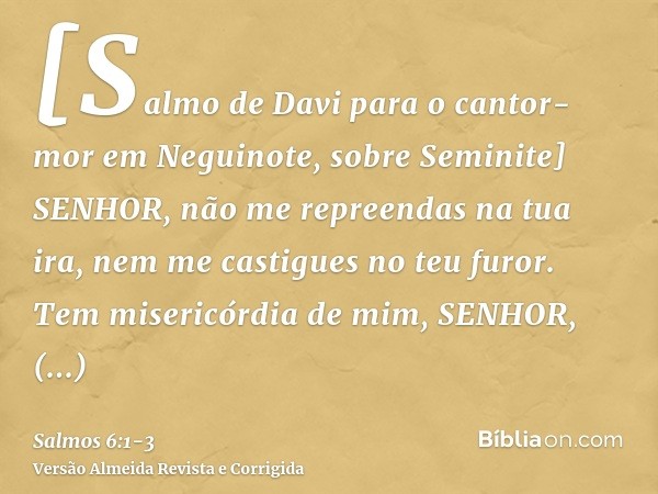 [Salmo de Davi para o cantor-mor em Neguinote, sobre Seminite] SENHOR, não me repreendas na tua ira, nem me castigues no teu furor.Tem misericórdia de mim, SENH