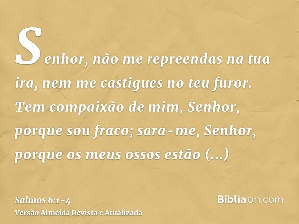 Senhor, não me repreendas na tua ira, nem me castigues no teu furor.Tem compaixão de mim, Senhor, porque sou fraco; sara-me, Senhor, porque os meus ossos estão