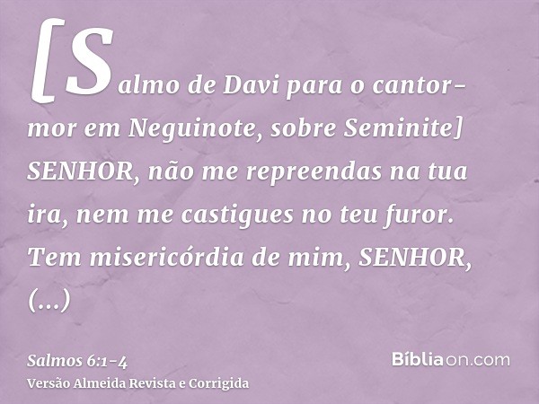 [Salmo de Davi para o cantor-mor em Neguinote, sobre Seminite] SENHOR, não me repreendas na tua ira, nem me castigues no teu furor.Tem misericórdia de mim, SENH