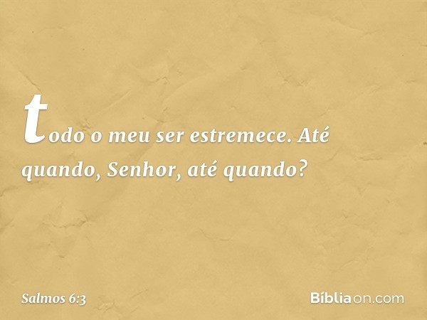 todo o meu ser estremece.
Até quando, Senhor, até quando? -- Salmo 6:3