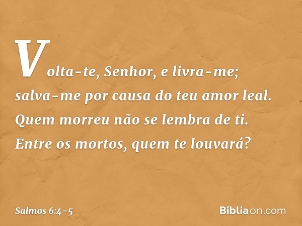 Volta-te, Senhor, e livra-me;
salva-me por causa do teu amor leal. Quem morreu não se lembra de ti.
Entre os mortos, quem te louvará? -- Salmo 6:4-5