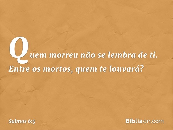 Quem morreu não se lembra de ti.
Entre os mortos, quem te louvará? -- Salmo 6:5