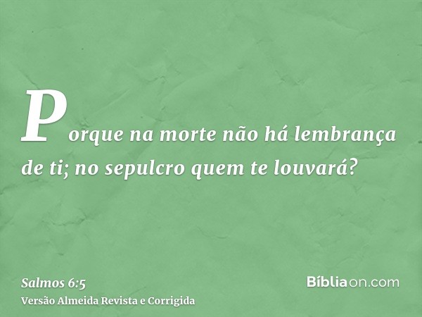 Porque na morte não há lembrança de ti; no sepulcro quem te louvará?